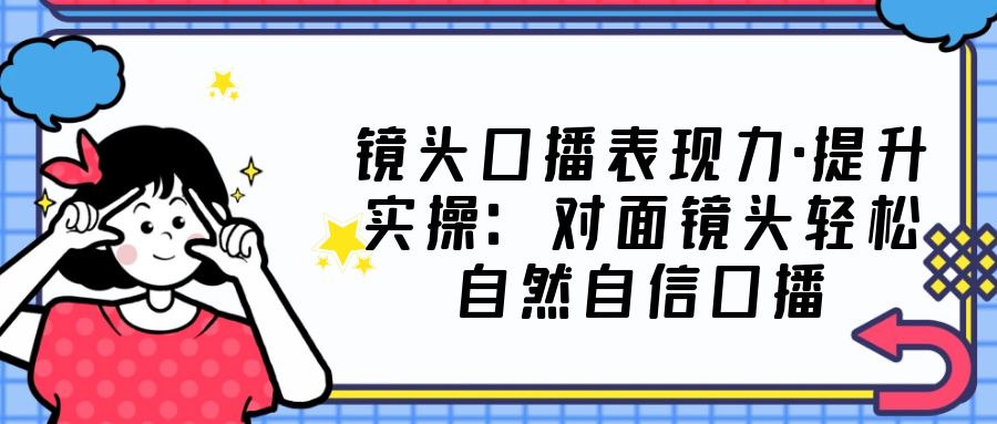 镜头口播表现力·提升实操：对面镜头轻松自然自信口播（23节课）-网亿资源平台