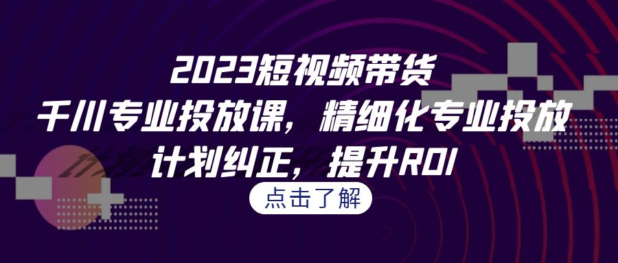 2023短视频带货-千川专业投放课，精细化专业投放，计划纠正，提升ROI-网亿资源平台