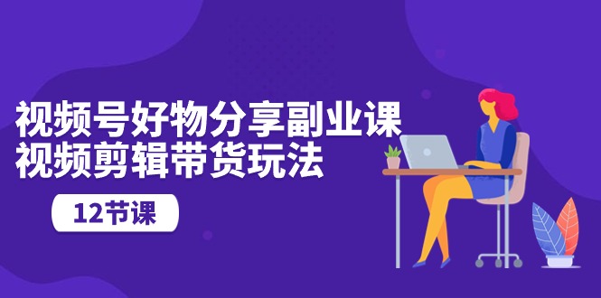 视频号好物分享副业课，视频剪辑带货玩法（12节课）-网亿资源平台