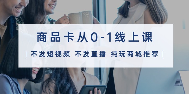 商品卡从0-1线上课（不发短视频 不发直播 纯玩商城推荐）32节课-网亿资源平台