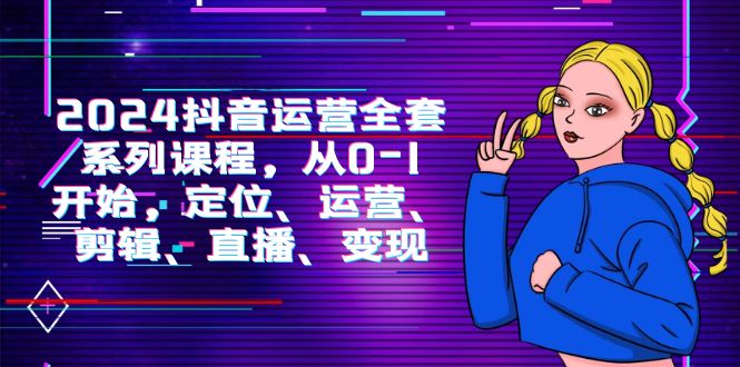 2024抖音运营-全套系列课程，从0-1开始，定位、运营、剪辑、直播、变现-网亿资源平台
