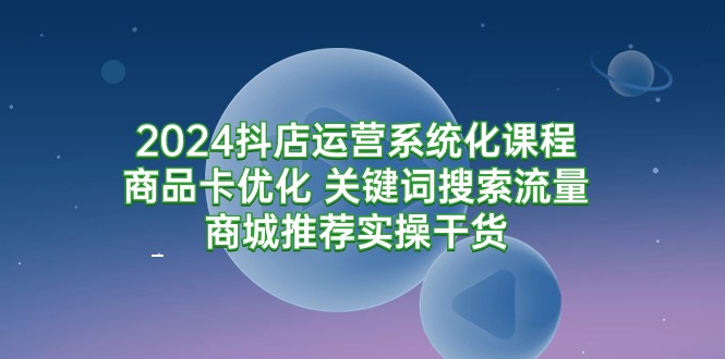 2024抖店运营系统化课程：商品卡优化 关键词搜索流量商城推荐实操干货-网亿资源平台