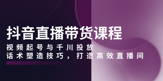 抖音直播带货课程，视频起号与千川投放，话术塑造技巧，打造高效直播间-网亿资源平台