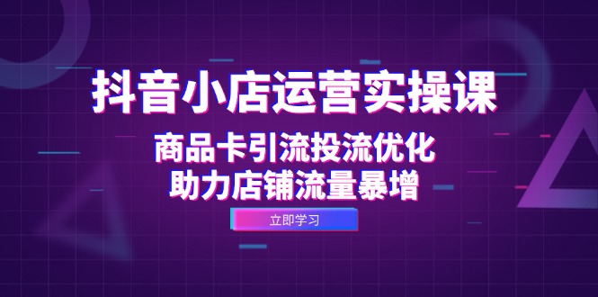 抖音小店运营实操课：商品卡引流投流优化，助力店铺流量暴增-网亿资源平台