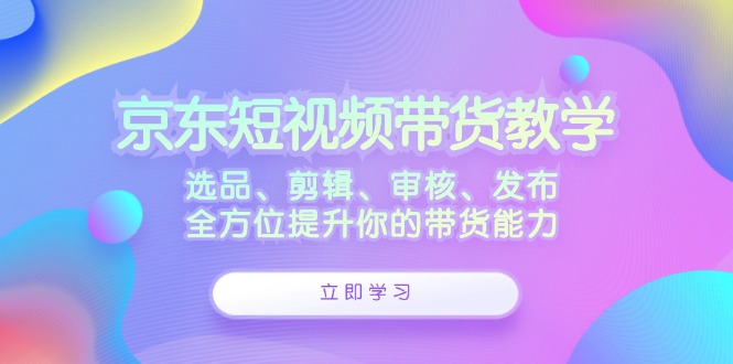 京东短视频带货教学：选品、剪辑、审核、发布，全方位提升你的带货能力-网亿资源平台