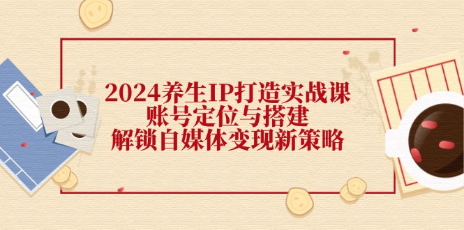 2024养生IP打造实战课：账号定位与搭建，解锁自媒体变现新策略-网亿资源平台