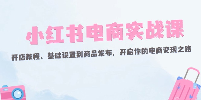 小红书电商实战课：开店教程、基础设置到商品发布，开启你的电商变现之路-网亿资源平台
