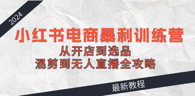 2024小红书电商暴利训练营：从开店到选品，混剪到无人直播全攻略-网亿资源平台