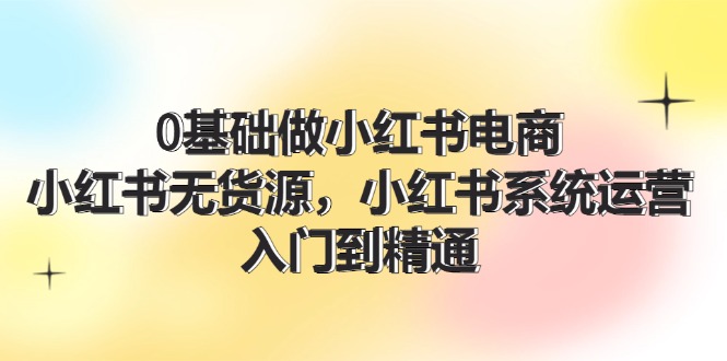 0基础做小红书电商，小红书无货源，小红书系统运营，入门到精通-网亿资源平台