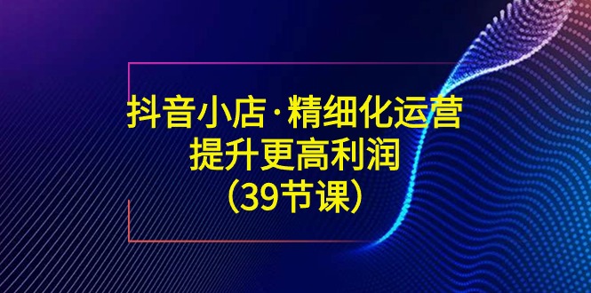 抖音小店·精细化运营：提升·更高利润（39节课）-网亿资源平台