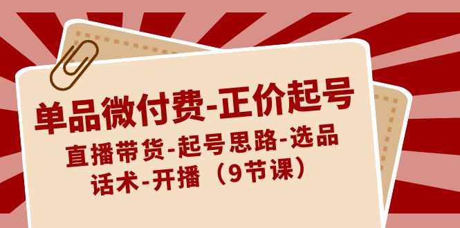 单品微付费-正价起号：直播带货-起号思路-选品-话术-开播（9节课）-网亿资源平台