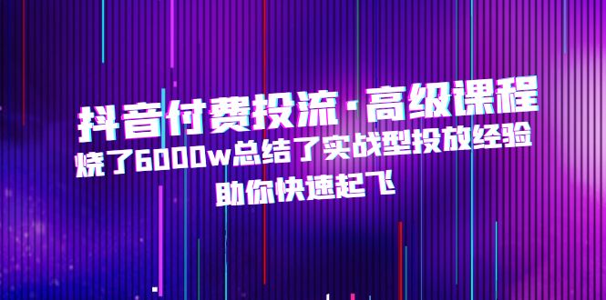 抖音付费投流·高级课程，烧了6000w总结了实战型投放经验，助你快速起飞-网亿资源平台