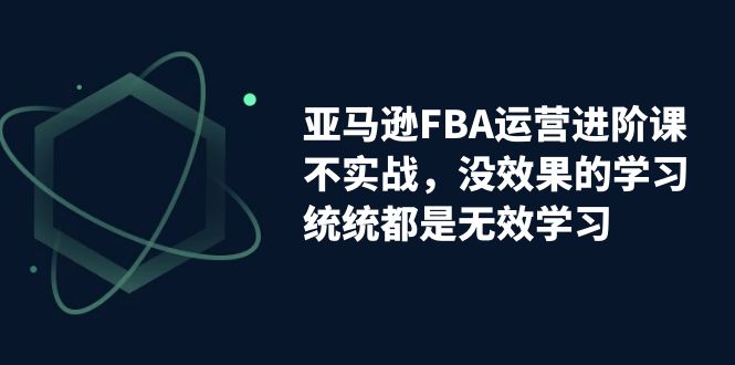 亚马逊-FBA运营进阶课，不实战，没效果的学习，统统都是无效学习-网亿资源平台