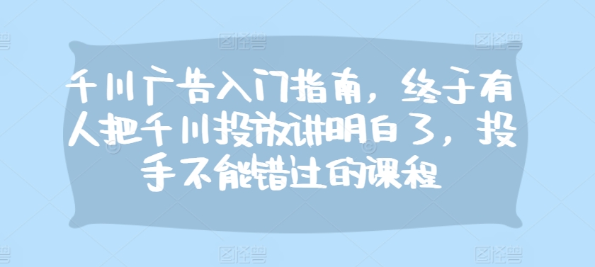 千川广告入门指南，终于有人把千川投放讲明白了，投手不能错过的课程-网亿资源平台