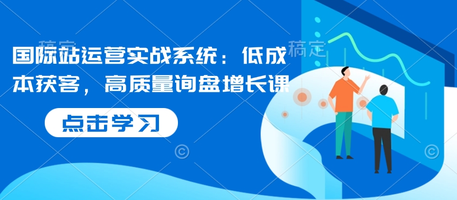 国际站运营实战系统：低成本获客，高质量询盘增长课-网亿资源平台