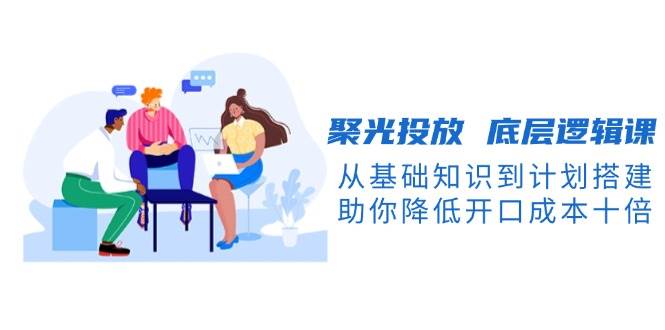 聚光投放底层逻辑课，从基础知识到计划搭建，助你降低开口成本十倍-网亿资源平台