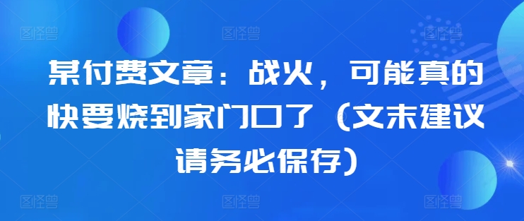 某付费文章：战火，可能真的快要烧到家门口了 (文末建议请务必保存)-网亿资源平台