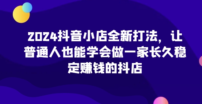 2024抖音小店全新打法，让普通人也能学会做一家长久稳定赚钱的抖店(更新)-网亿资源平台