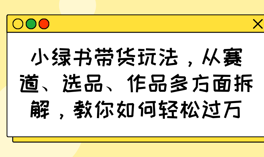 小绿书带货玩法，从赛道、选品、作品多方面拆解，教你如何轻松过万-网亿资源平台
