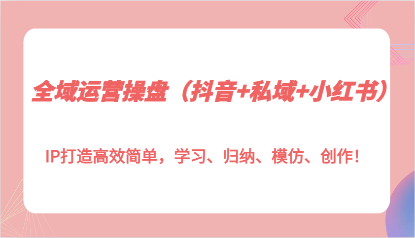 全域运营操盘(抖音+私域+小红书)IP打造高效简单，学习、归纳、模仿、创作！-网亿资源平台