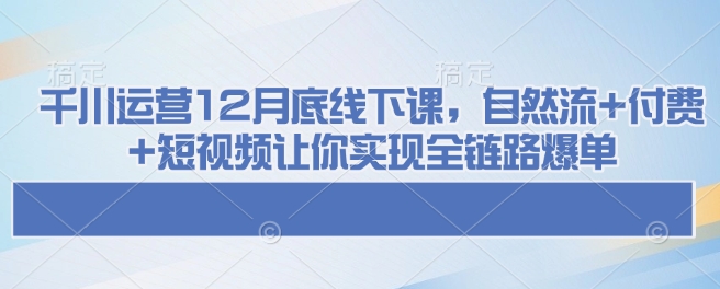千川运营12月底线下课，自然流+付费+短视频让你实现全链路爆单-网亿资源平台
