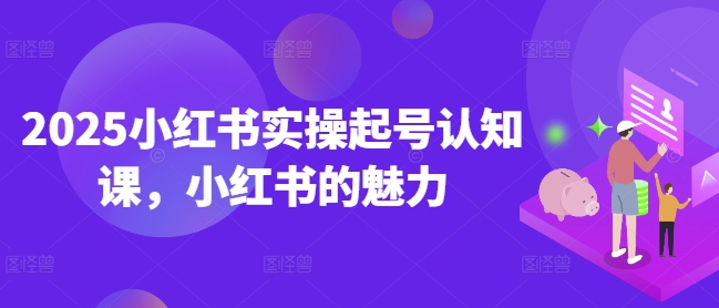 2025小红书实操起号认知课，小红书的魅力-网亿资源平台