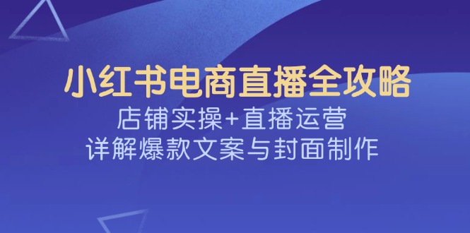 （14410期）小红书电商直播全攻略，店铺实操+直播运营，详解爆款文案与封面制作-网亿资源平台